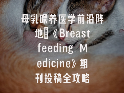 母乳喂养医学前沿阵地_《Breastfeeding Medicine》期刊投稿全攻略
