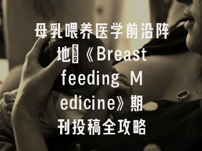 母乳喂养医学前沿阵地_《Breastfeeding Medicine》期刊投稿全攻略