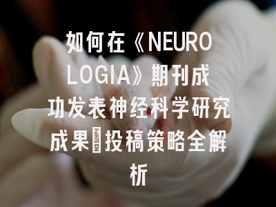 如何在《NEUROLOGIA》期刊成功发表神经科学研究成果：投稿策略全解析