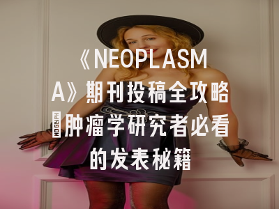 《NEOPLASMA》期刊投稿全攻略：肿瘤学研究者必看的发表秘籍