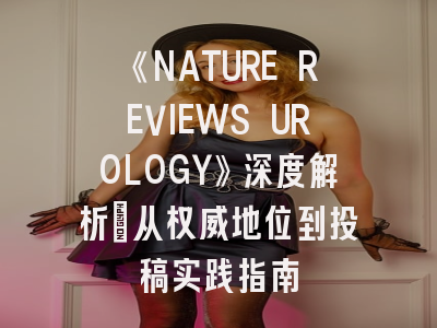 《NATURE REVIEWS UROLOGY》深度解析：从权威地位到投稿实践指南