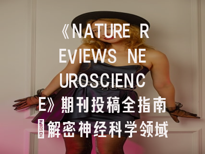 《NATURE REVIEWS NEUROSCIENCE》期刊投稿全指南：解密神经科学领域的顶级游戏规则