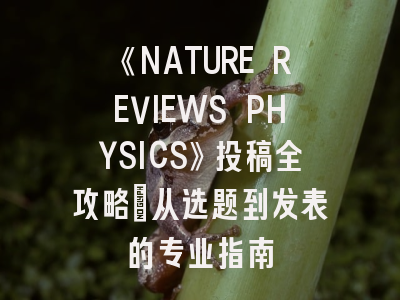 《NATURE REVIEWS PHYSICS》投稿全攻略：从选题到发表的专业指南