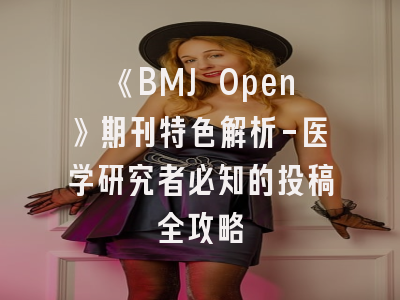 《BMJ Open》期刊特色解析-医学研究者必知的投稿全攻略