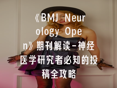 《BMJ Neurology Open》期刊解读-神经医学研究者必知的投稿全攻略