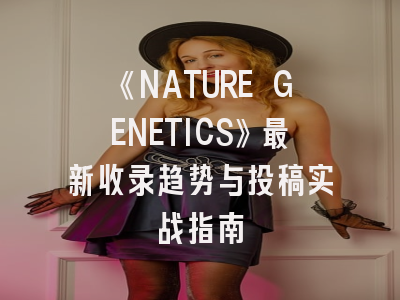 《NATURE GENETICS》最新收录趋势与投稿实战指南