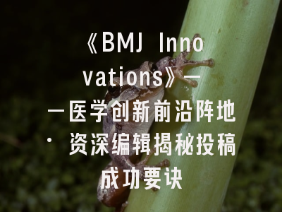 《BMJ Innovations》——医学创新前沿阵地·资深编辑揭秘投稿成功要诀