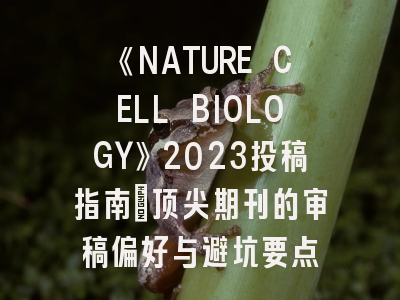 《NATURE CELL BIOLOGY》2023投稿指南：顶尖期刊的审稿偏好与避坑要点
