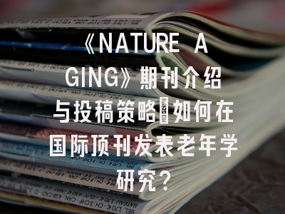 《NATURE AGING》期刊介绍与投稿策略：如何在国际顶刊发表老年学研究？