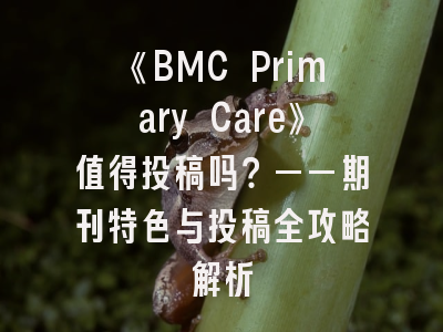 《BMC Primary Care》值得投稿吗？——期刊特色与投稿全攻略解析