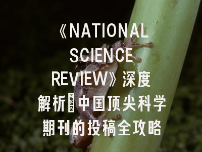 《NATIONAL SCIENCE REVIEW》深度解析：中国顶尖科学期刊的投稿全攻略