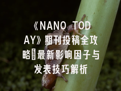 《NANO TODAY》期刊投稿全攻略：最新影响因子与发表技巧解析