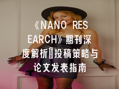 《NANO RESEARCH》期刊深度解析：投稿策略与论文发表指南