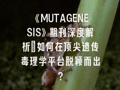 《MUTAGENESIS》期刊深度解析：如何在顶尖遗传毒理学平台脱颖而出？