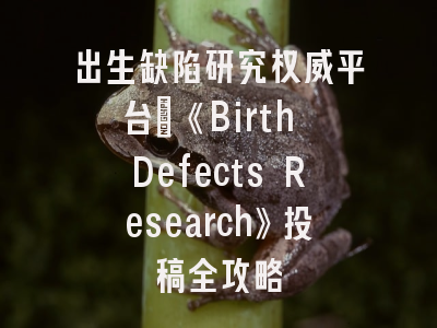 出生缺陷研究权威平台_《Birth Defects Research》投稿全攻略
