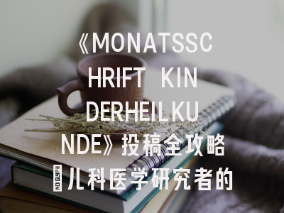 《MONATSSCHRIFT KINDERHEILKUNDE》投稿全攻略：儿科医学研究者的发表指南