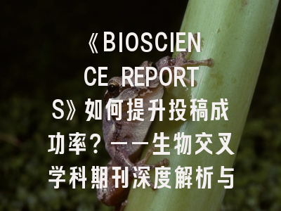 《BIOSCIENCE REPORTS》如何提升投稿成功率？——生物交叉学科期刊深度解析与投稿策略