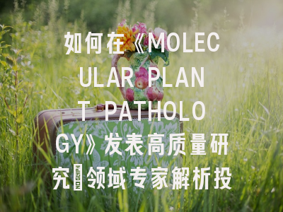 如何在《MOLECULAR PLANT PATHOLOGY》发表高质量研究：领域专家解析投稿全攻略