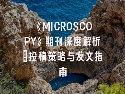 《MICROSCOPY》期刊深度解析：投稿策略与发文指南