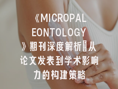 《MICROPALEONTOLOGY》期刊深度解析：从论文发表到学术影响力的构建策略