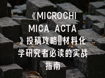 《MICROCHIMICA ACTA》投稿攻略：材料化学研究者必读的实战指南