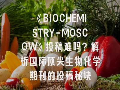 《BIOCHEMISTRY-MOSCOW》投稿难吗？解析国际顶尖生物化学期刊的投稿秘诀