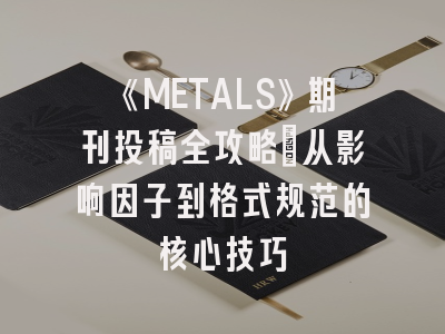 《METALS》期刊投稿全攻略：从影响因子到格式规范的核心技巧