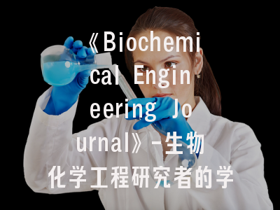 《Biochemical Engineering Journal》-生物化学工程研究者的学术进阶指南｜2023年投稿系统深度解析