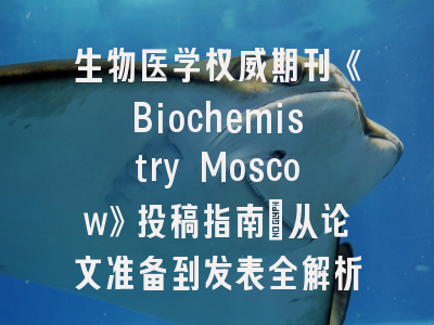 生物医学权威期刊《Biochemistry Moscow》投稿指南：从论文准备到发表全解析