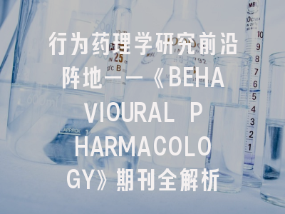 行为药理学研究前沿阵地——《BEHAVIOURAL PHARMACOLOGY》期刊全解析