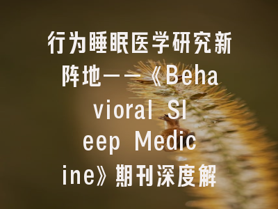 行为睡眠医学研究新阵地——《Behavioral Sleep Medicine》期刊深度解析