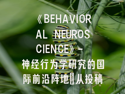 《BEHAVIORAL NEUROSCIENCE》- 神经行为学研究的国际前沿阵地｜从投稿准备到发表的全流程解密