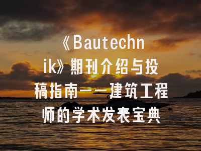《Bautechnik》期刊介绍与投稿指南——建筑工程师的学术发表宝典