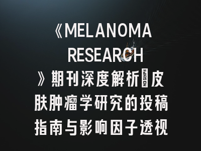 《MELANOMA RESEARCH》期刊深度解析：皮肤肿瘤学研究的投稿指南与影响因子透视