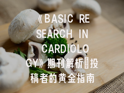 《BASIC RESEARCH IN CARDIOLOGY》期刊解析_投稿者的黄金指南