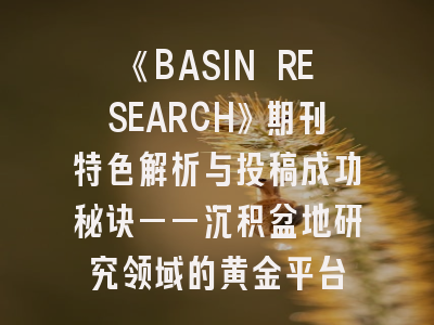 《BASIN RESEARCH》期刊特色解析与投稿成功秘诀——沉积盆地研究领域的黄金平台