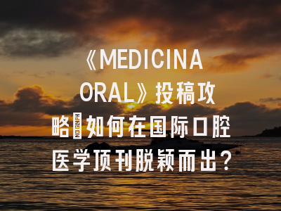 《MEDICINA ORAL》投稿攻略：如何在国际口腔医学顶刊脱颖而出？