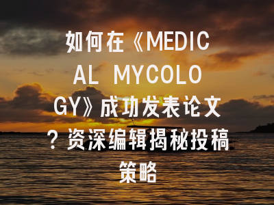 如何在《MEDICAL MYCOLOGY》成功发表论文？资深编辑揭秘投稿策略
