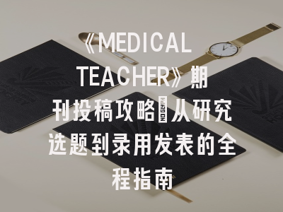 《MEDICAL TEACHER》期刊投稿攻略：从研究选题到录用发表的全程指南