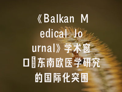 《Balkan Medical Journal》学术窗口｜东南欧医学研究的国际化突围