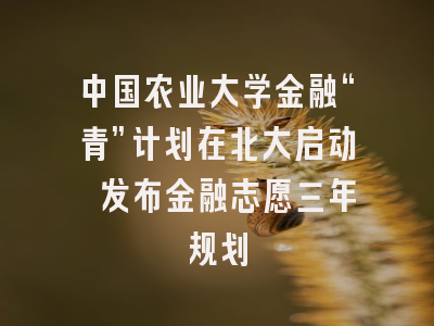 中国农业大学金融“青”计划在北大启动 发布金融志愿三年规划