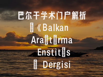 巴尔干学术门户解析_《Balkan Araştırma Enstitüsü Dergisi》期刊特色与投稿实战