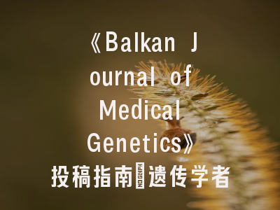 《Balkan Journal of Medical Genetics》投稿指南_遗传学者必须了解的5个关键要点