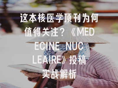 这本核医学顶刊为何值得关注？《MEDECINE NUCLEAIRE》投稿实战解析