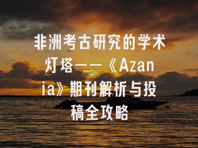 非洲考古研究的学术灯塔——《Azania》期刊解析与投稿全攻略
