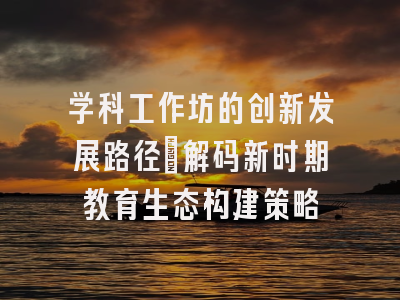 学科工作坊的创新发展路径_解码新时期教育生态构建策略