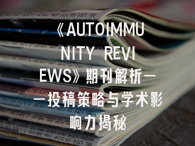 《AUTOIMMUNITY REVIEWS》期刊解析——投稿策略与学术影响力揭秘