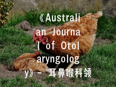 《Australian Journal of Otolaryngology》- 耳鼻喉科领域的学术灯塔｜研究者必备投稿指南