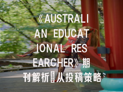 《AUSTRALIAN EDUCATIONAL RESEARCHER》期刊解析_从投稿策略到学术影响力提升