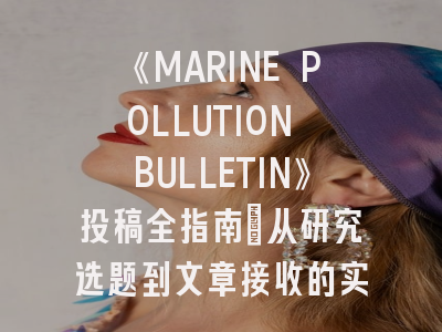 《MARINE POLLUTION BULLETIN》投稿全指南：从研究选题到文章接收的实战解析